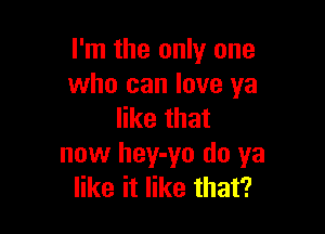 I'm the only one
who can love ya

like that
now hey-yo do ya
like it like that?