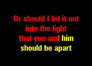 Or should I let it out
into the light

that you and him
should be apart