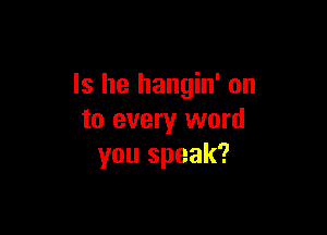 Is he hangin' on

to every word
you speak?