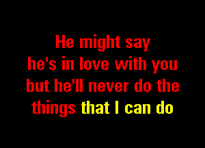 He might say
he's in love with you

but he'll never do the
things that I can do