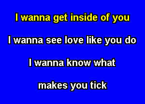 I wanna get inside of you

I wanna see love like you do

I wanna know what

makes you tick