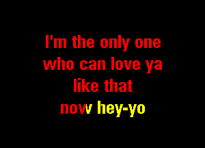 I'm the only one
who can love ya

like that
now hey-yo