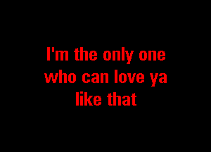 I'm the only one

who can love ya
like that