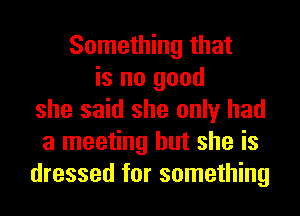 Something that
is no good
she said she only had
a meeting but she is
dressed for something