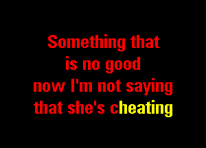 Something that
is no good

now I'm not saying
that she's cheating