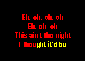 Eh,eh,eh,eh
Eh,eh,eh

This ain't the night
lthoughthklhe