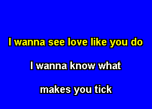 I wanna see love like you do

I wanna know what

makes you tick