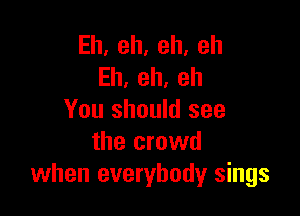 Eh,eh,eh,eh
Eh,eh,eh

You should see
the crowd
when everybody sings