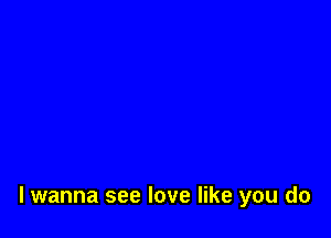 lwanna see love like you do