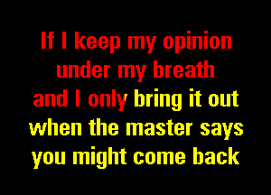 If I keep my opinion
under my breath
and I only bring it out
when the master says
you might come back