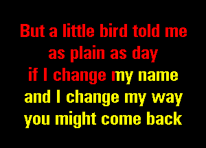 But a little bird told me
as plain as day
if I change my name
and I change my way
you might come back