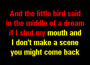 And the little bird said
in the middle of a dream
if I shut my mouth and
I don't make a scene
you might come back