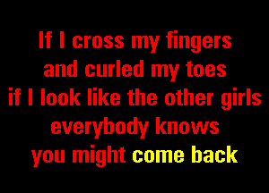 If I cross my fingers
and curled my toes
if I look like the other girls
everybody knows
you might come back