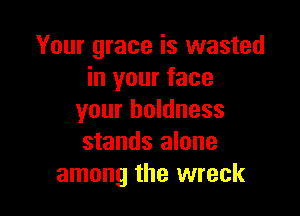 Your grace is wasted
in your face

your boldness
stands alone
among the wreck