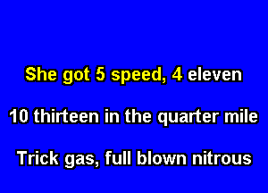 She got 5 speed, 4 eleven
10 thirteen in the quarter mile

Trick gas, full blown nitrous