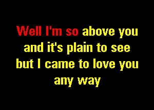 Well I'm so above you
and it's plain to see

but I came to love you
any way