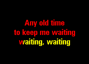 Any old time

to keep me waiting
waiting. waiting