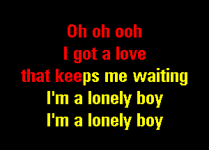 Oh oh ooh
I got a love

that keeps me waiting
I'm a lonely boy
I'm a lonely boy