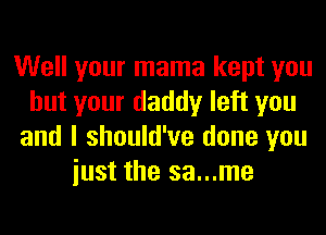 Well your mama kept you
but your daddy left you
and I should've done you
iust the sa...me