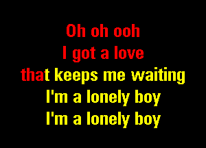 Oh oh ooh
I got a love

that keeps me waiting
I'm a lonely boy
I'm a lonely boy