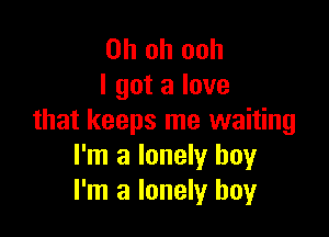 Oh oh ooh
I got a love

that keeps me waiting
I'm a lonely boy
I'm a lonely boy