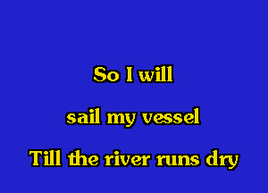 So I will

sail my vessel

Till the river runs dry