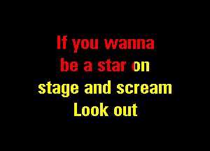 If you wanna
be a star on

stage and scream
Look out