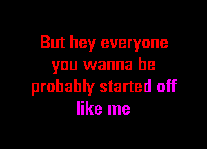 But hey everyone
you wanna be

probably started off
like me