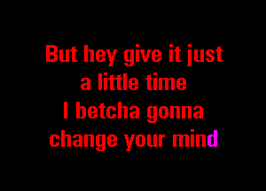 But hey give it just
a little time

I betcha gonna
change your mind