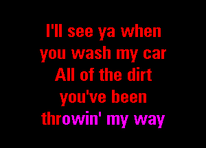 I'll see ya when
you wash my car

All of the dirt
you've been
throwin' my way
