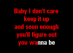Baby I don't care
keep it up

and soon enough
you'll figure out
you wanna be