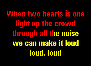 When two hearts is one
light up the crowd
through all the noise
we can make it loud
loud, loud