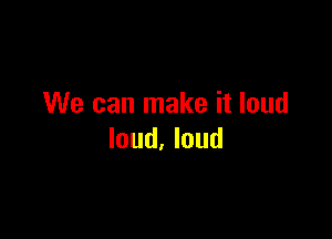 We can make it loud

loud. loud