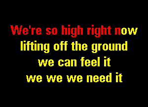We're so high right now
lifting off the ground

we can feel it
we we we need it