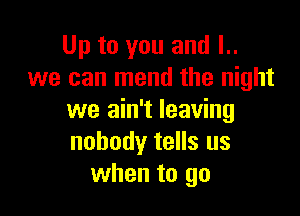 Up to you and l..
we can mend the night

we ain't leaving
nobody tells us
when to go