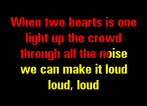 When two hearts is one
light up the crowd
through all the noise
we can make it loud
loud, loud