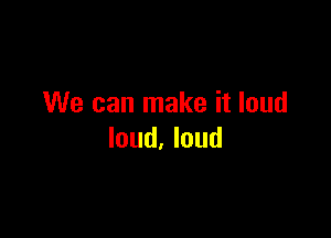 We can make it loud

loud. loud