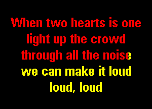 When two hearts is one
light up the crowd
through all the noise
we can make it loud
loud, loud