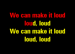 We can make it loud
loud. loud

We can make it loud
loud, loud