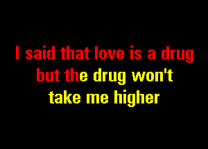 I said that love is a drug

but the drug won't
take me higher