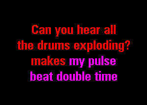 Can you hear all
the drums exploding?

makes my pulse
heat double time