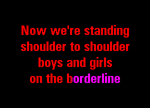 Now we're standing
shoulder to shoulder

boys and girls
on the borderline
