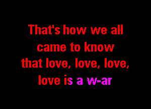 That's how we all
came to know

that love, love, love.
love is a w-ar