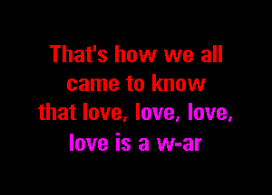 That's how we all
came to know

that love, love, love.
love is a w-ar