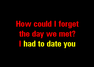 How could I forget

the day we met?
I had to date you