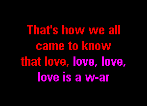 That's how we all
came to know

that love, love, love.
love is a w-ar