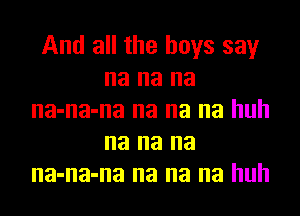 And all the boys say
na na na
na-na-na na na na huh
na na na
na-na-na na na na huh