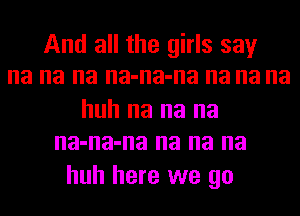 And all the girls say
na na na na-na-na na na na

huh na na na
na-na-na na na na

huh here we go