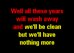 Well all these years
will wash away

and we'll be clean
but we'll have
nothing more