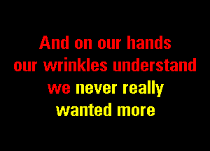 And on our hands
our wrinkles understand

we never really
wanted more